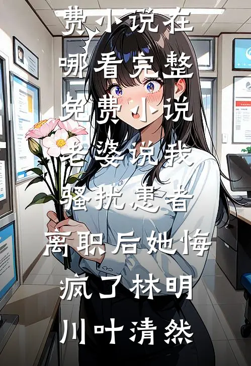 老婆说我骚扰患者，离职后她悔疯了林明川叶清然免费小说在哪看_完整免费小说老婆说我骚扰患者，离职后她悔疯了(林明川叶清然)