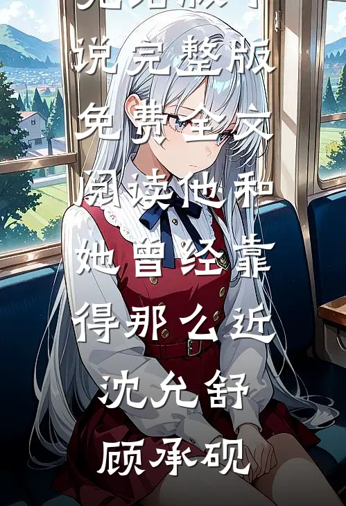 他和她曾经靠得那么近(沈允舒顾承砚)完结版小说_完整版免费全文阅读他和她曾经靠得那么近沈允舒顾承砚