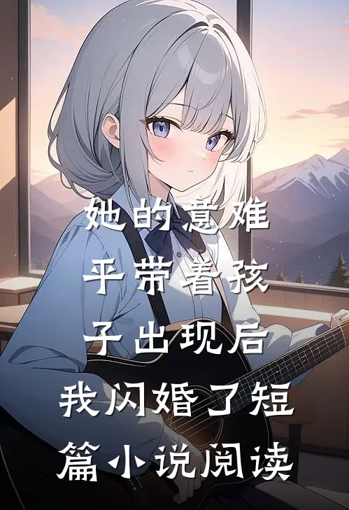 她的意难平带着孩子出现后，我闪婚了短篇小说阅读