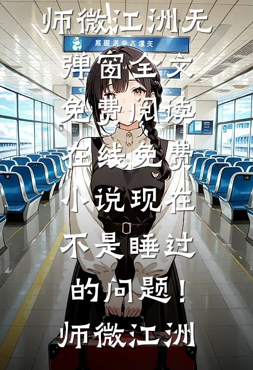 现在不是睡过的问题！(师微江洲)无弹窗全文免费阅读_在线免费小说现在不是睡过的问题！师微江洲