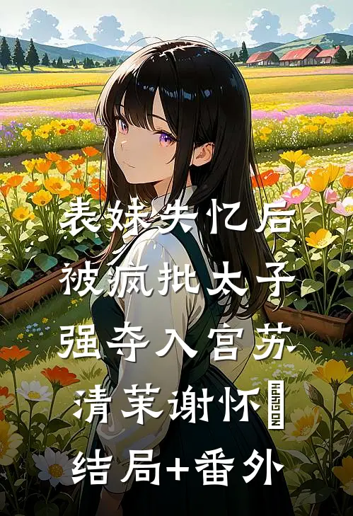 表妹失忆后，被疯批太子强夺入宫苏清茉谢怀璟结局+番外