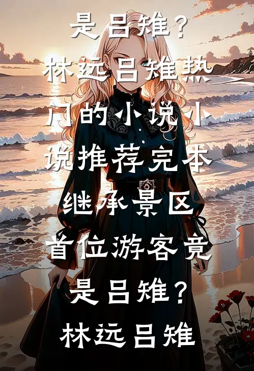 继承景区，首位游客竟是吕雉？(林远吕雉)热门的小说_小说推荐完本继承景区，首位游客竟是吕雉？林远吕雉