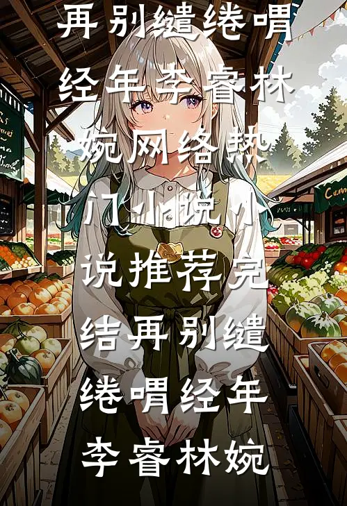 再别缱绻喟经年(李睿林婉)网络热门小说_小说推荐完结再别缱绻喟经年(李睿林婉)