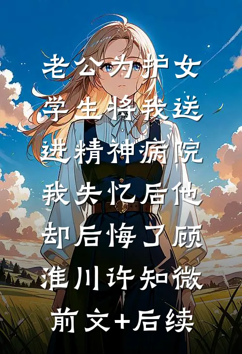 老公为护女学生将我送进精神病院，我失忆后他却后悔了顾淮川许知微前文+后续