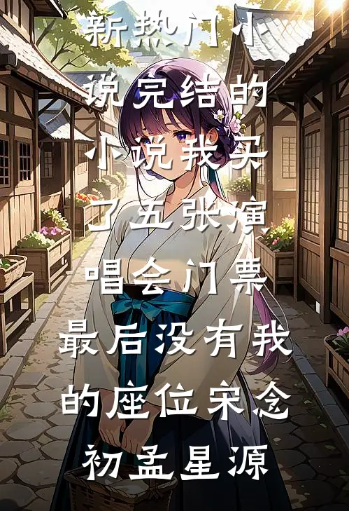 我买了五张演唱会门票，最后没有我的座位宋念初孟星源最新热门小说_完结的小说我买了五张演唱会门票，最后没有我的座位(宋念初孟星源)