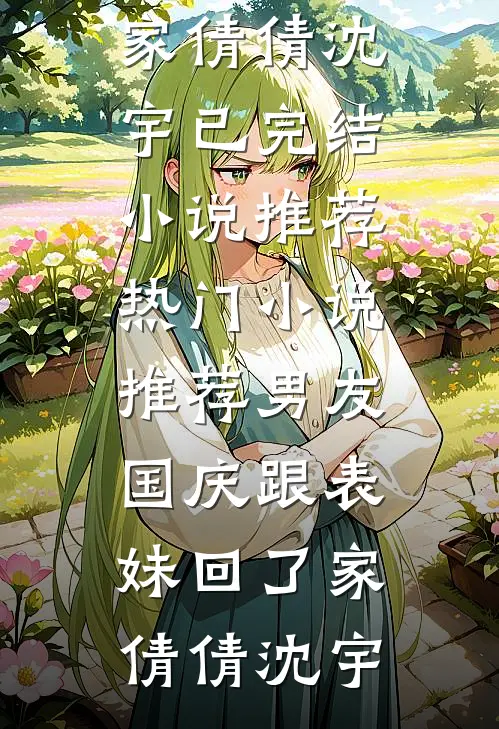 男友国庆跟表妹回了家(倩倩沈宇)已完结小说推荐_热门小说推荐男友国庆跟表妹回了家倩倩沈宇