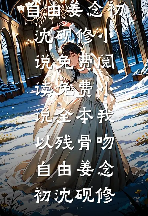 我以残骨吻自由姜念初沈砚修小说免费阅读_免费小说全本我以残骨吻自由姜念初沈砚修
