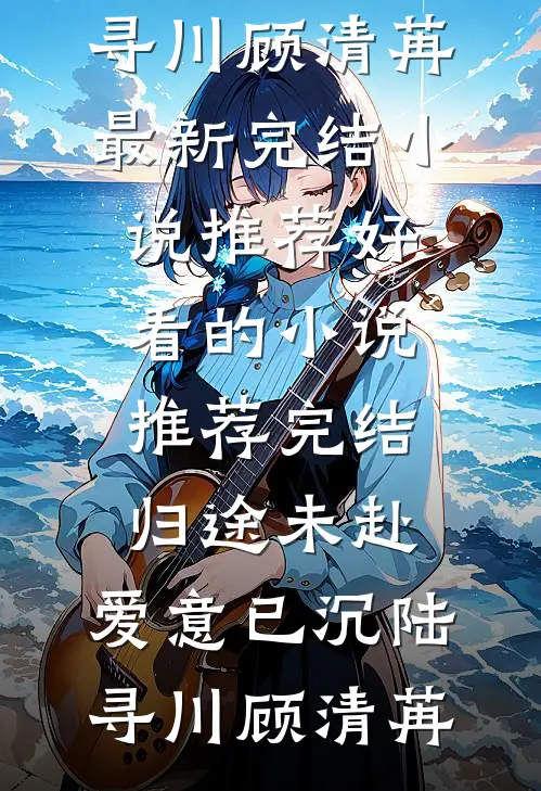 归途未赴，爱意已沉(陆寻川顾清苒)最新完结小说推荐_好看的小说推荐完结归途未赴，爱意已沉陆寻川顾清苒