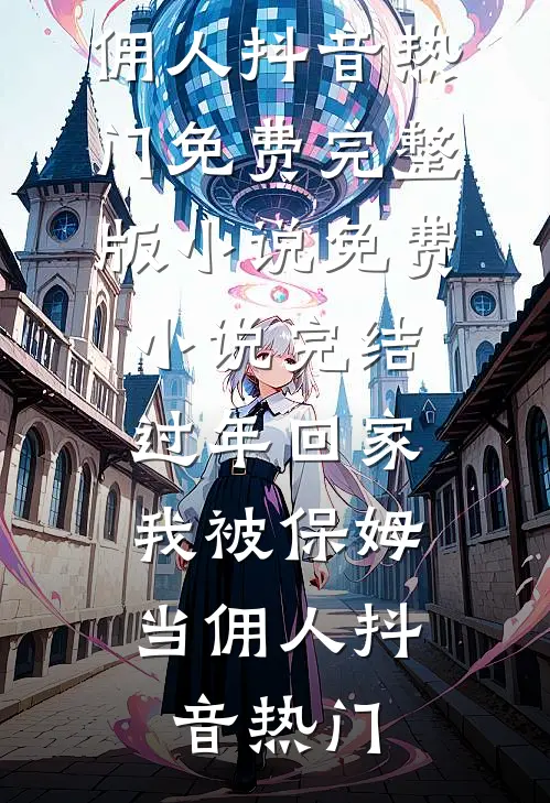 过年回家，我被保姆当佣人(抖音热门)免费完整版小说_免费小说完结过年回家，我被保姆当佣人抖音热门