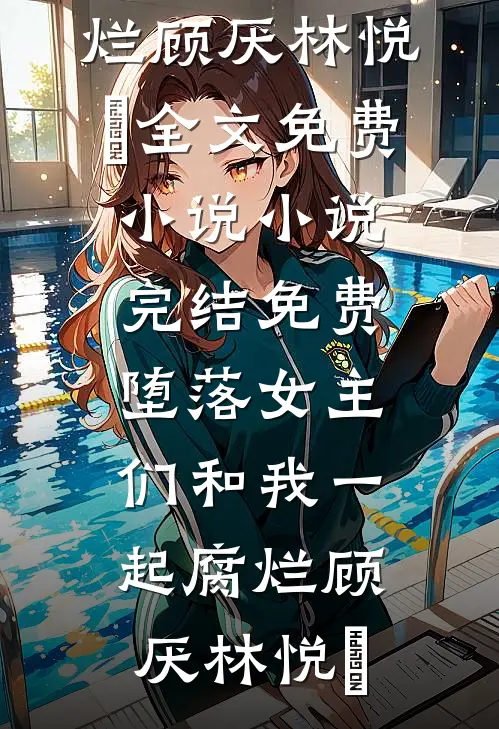 堕落女主们和我一起腐烂(顾厌林悦㬢)全文免费小说_小说完结免费堕落女主们和我一起腐烂(顾厌林悦㬢)