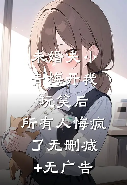 未婚夫小青梅开我玩笑后，所有人悔疯了无删减+无广告