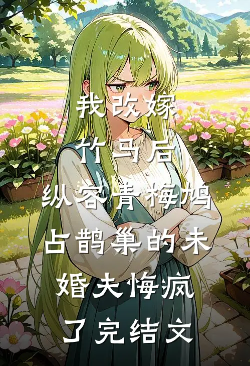 我改嫁竹马后，纵容青梅鸠占鹊巢的未婚夫悔疯了完结文