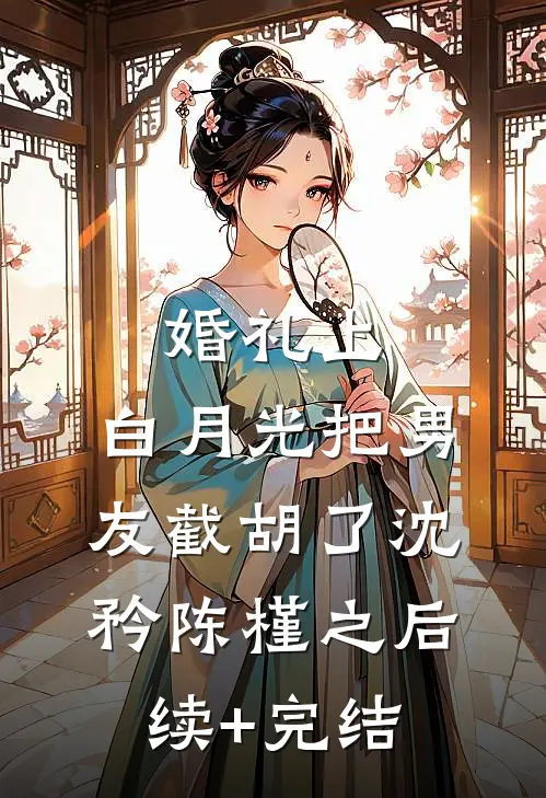 婚礼上，白月光把男友截胡了沈矜陈槿之后续+完结