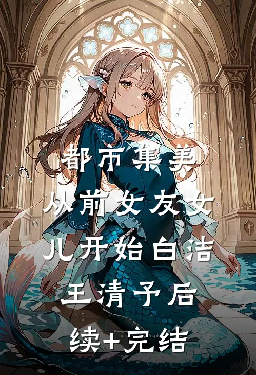 都市集美：从前女友女儿开始白洁王清予后续+完结