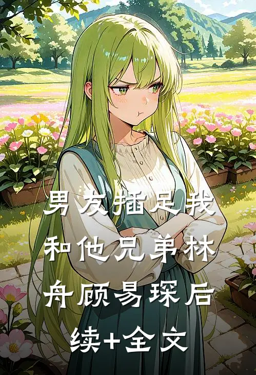 男友插足我和他兄弟林舟顾易琛后续+全文
