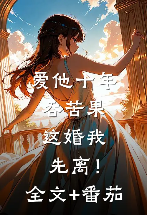 爱他十年吞苦果，这婚我先离！全文+番茄