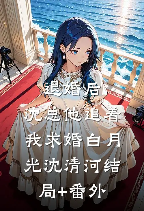 退婚后，沈总他追着我求婚白月光沈清河结局+番外